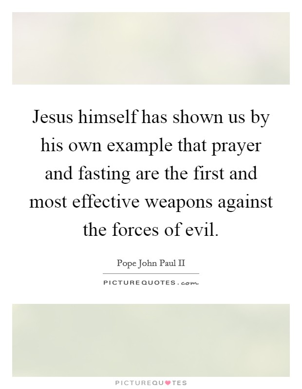 Jesus himself has shown us by his own example that prayer and fasting are the first and most effective weapons against the forces of evil. Picture Quote #1