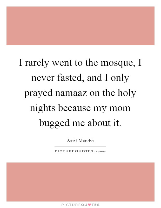 I rarely went to the mosque, I never fasted, and I only prayed namaaz on the holy nights because my mom bugged me about it. Picture Quote #1