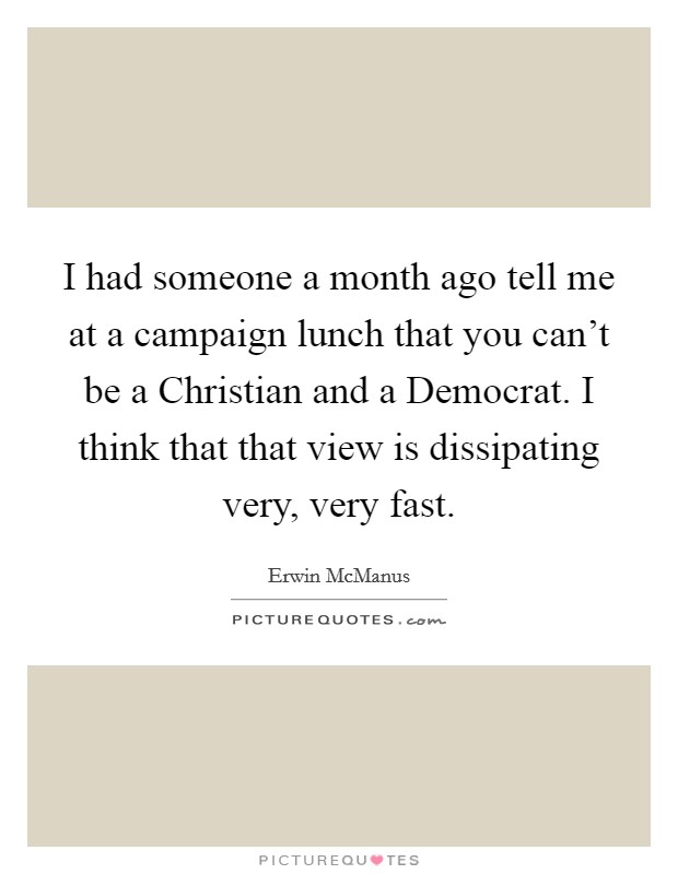 I had someone a month ago tell me at a campaign lunch that you can't be a Christian and a Democrat. I think that that view is dissipating very, very fast. Picture Quote #1