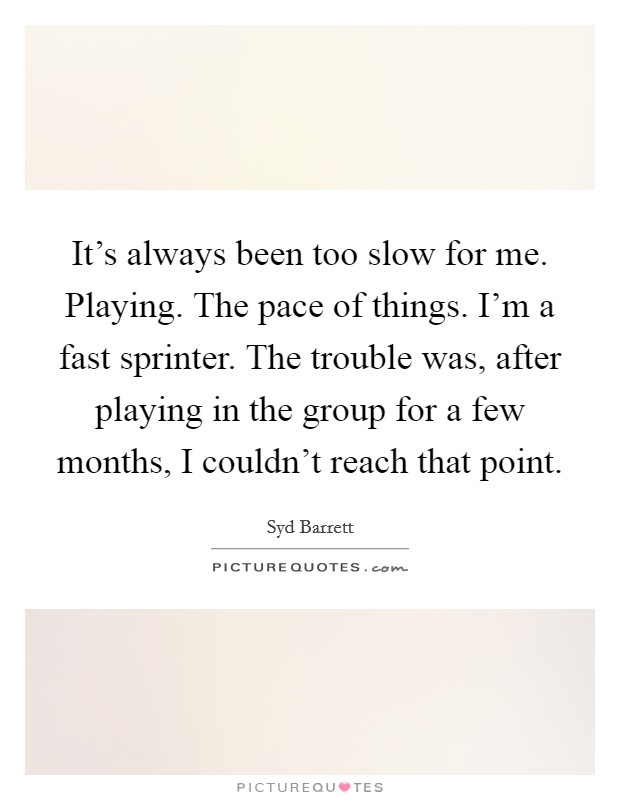 It's always been too slow for me. Playing. The pace of things. I'm a fast sprinter. The trouble was, after playing in the group for a few months, I couldn't reach that point. Picture Quote #1