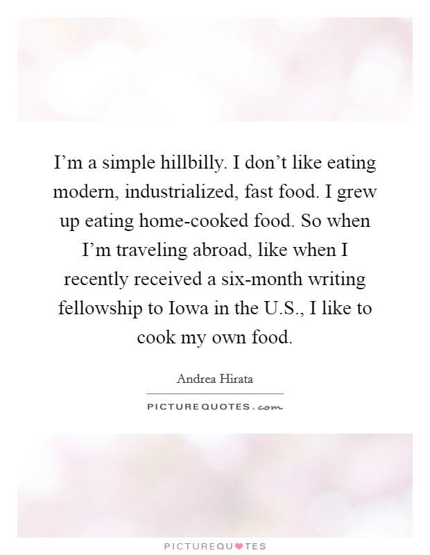 I'm a simple hillbilly. I don't like eating modern, industrialized, fast food. I grew up eating home-cooked food. So when I'm traveling abroad, like when I recently received a six-month writing fellowship to Iowa in the U.S., I like to cook my own food. Picture Quote #1