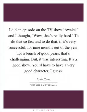 I did an episode on the TV show ‘Awake,’ and I thought, ‘Wow, that’s really hard.’ To do that so fast and to do that, if it’s very successful, for nine months out of the year, for a bunch of good years, that’s challenging. But, it was interesting. It’s a good show. You’d have to have a very good character, I guess Picture Quote #1