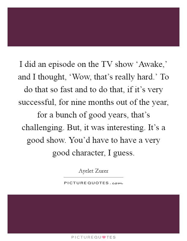I did an episode on the TV show ‘Awake,' and I thought, ‘Wow, that's really hard.' To do that so fast and to do that, if it's very successful, for nine months out of the year, for a bunch of good years, that's challenging. But, it was interesting. It's a good show. You'd have to have a very good character, I guess. Picture Quote #1