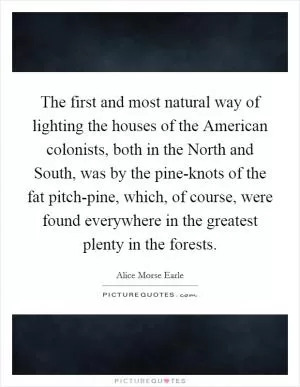 The first and most natural way of lighting the houses of the American colonists, both in the North and South, was by the pine-knots of the fat pitch-pine, which, of course, were found everywhere in the greatest plenty in the forests Picture Quote #1