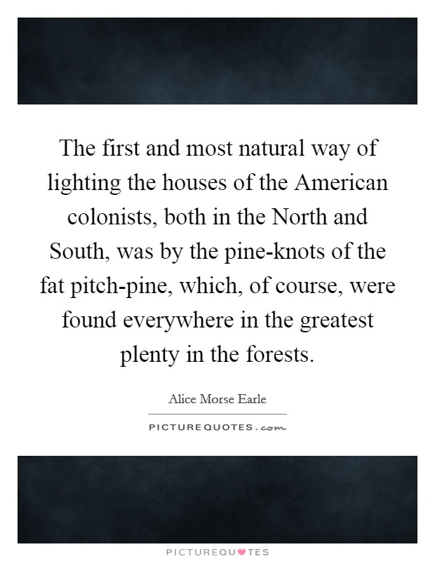 The first and most natural way of lighting the houses of the American colonists, both in the North and South, was by the pine-knots of the fat pitch-pine, which, of course, were found everywhere in the greatest plenty in the forests. Picture Quote #1