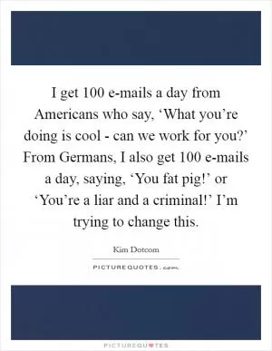 I get 100 e-mails a day from Americans who say, ‘What you’re doing is cool - can we work for you?’ From Germans, I also get 100 e-mails a day, saying, ‘You fat pig!’ or ‘You’re a liar and a criminal!’ I’m trying to change this Picture Quote #1