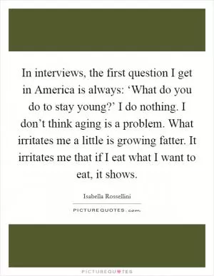 In interviews, the first question I get in America is always: ‘What do you do to stay young?’ I do nothing. I don’t think aging is a problem. What irritates me a little is growing fatter. It irritates me that if I eat what I want to eat, it shows Picture Quote #1