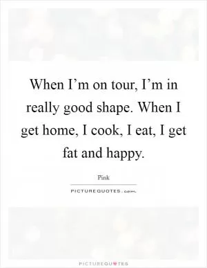 When I’m on tour, I’m in really good shape. When I get home, I cook, I eat, I get fat and happy Picture Quote #1