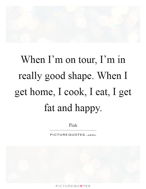 When I'm on tour, I'm in really good shape. When I get home, I cook, I eat, I get fat and happy. Picture Quote #1