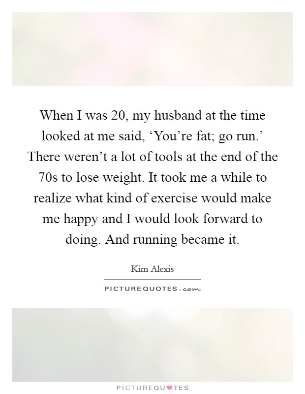 When I was 20, my husband at the time looked at me said, ‘You're fat; go run.' There weren't a lot of tools at the end of the  70s to lose weight. It took me a while to realize what kind of exercise would make me happy and I would look forward to doing. And running became it. Picture Quote #1