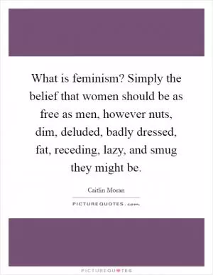 What is feminism? Simply the belief that women should be as free as men, however nuts, dim, deluded, badly dressed, fat, receding, lazy, and smug they might be Picture Quote #1