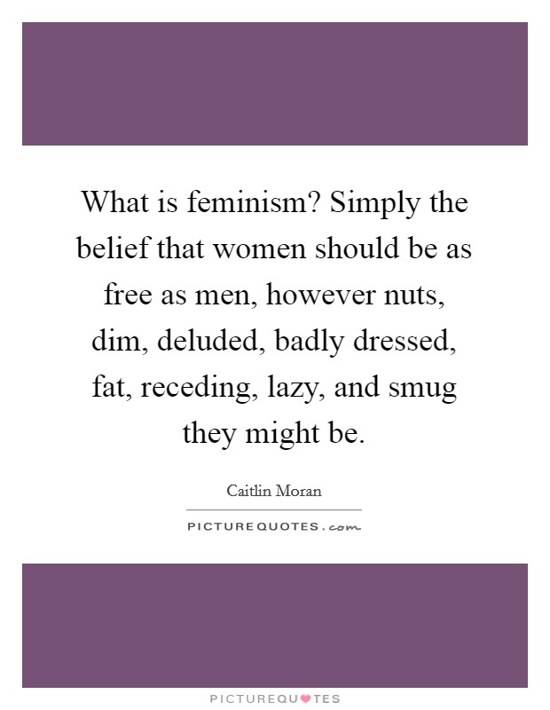 What is feminism? Simply the belief that women should be as free as men, however nuts, dim, deluded, badly dressed, fat, receding, lazy, and smug they might be. Picture Quote #1