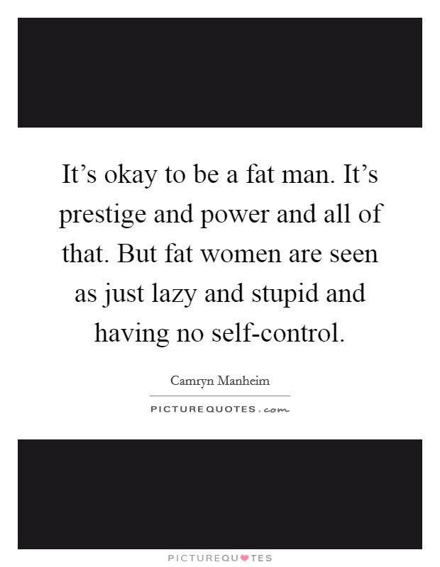 It's okay to be a fat man. It's prestige and power and all of that. But fat women are seen as just lazy and stupid and having no self-control. Picture Quote #1