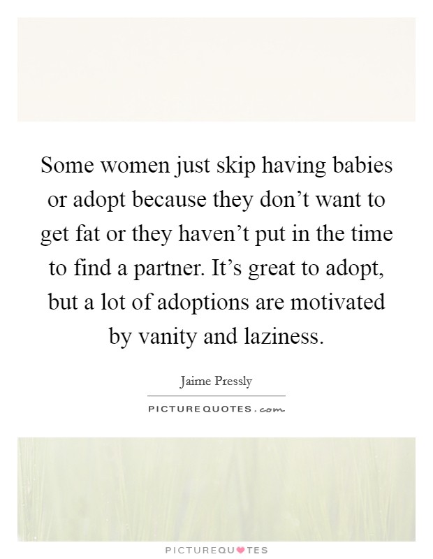 Some women just skip having babies or adopt because they don't want to get fat or they haven't put in the time to find a partner. It's great to adopt, but a lot of adoptions are motivated by vanity and laziness. Picture Quote #1