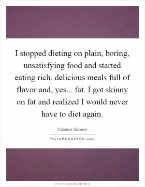 I stopped dieting on plain, boring, unsatisfying food and started eating rich, delicious meals full of flavor and, yes... fat. I got skinny on fat and realized I would never have to diet again Picture Quote #1