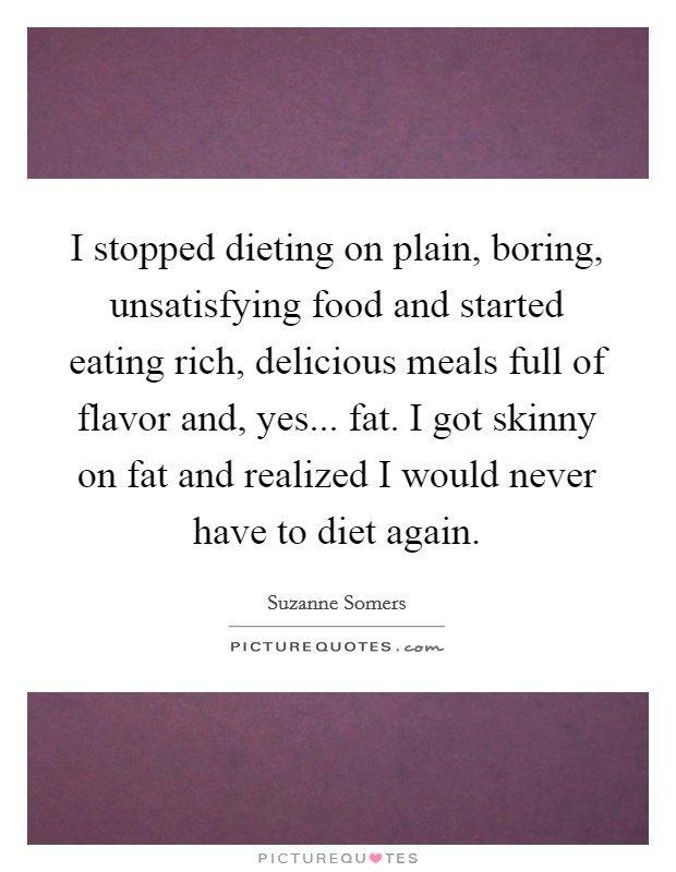 I stopped dieting on plain, boring, unsatisfying food and started eating rich, delicious meals full of flavor and, yes... fat. I got skinny on fat and realized I would never have to diet again. Picture Quote #1