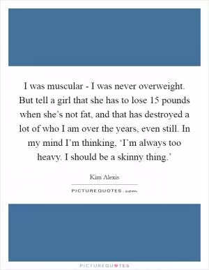 I was muscular - I was never overweight. But tell a girl that she has to lose 15 pounds when she’s not fat, and that has destroyed a lot of who I am over the years, even still. In my mind I’m thinking, ‘I’m always too heavy. I should be a skinny thing.’ Picture Quote #1