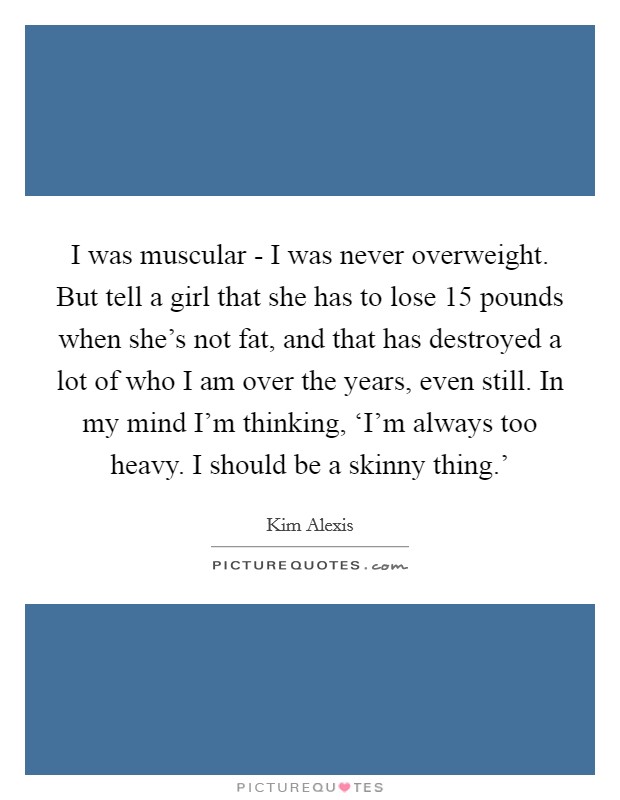 I was muscular - I was never overweight. But tell a girl that she has to lose 15 pounds when she's not fat, and that has destroyed a lot of who I am over the years, even still. In my mind I'm thinking, ‘I'm always too heavy. I should be a skinny thing.' Picture Quote #1