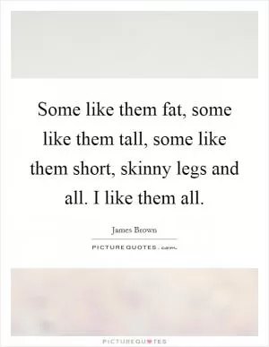 Some like them fat, some like them tall, some like them short, skinny legs and all. I like them all Picture Quote #1