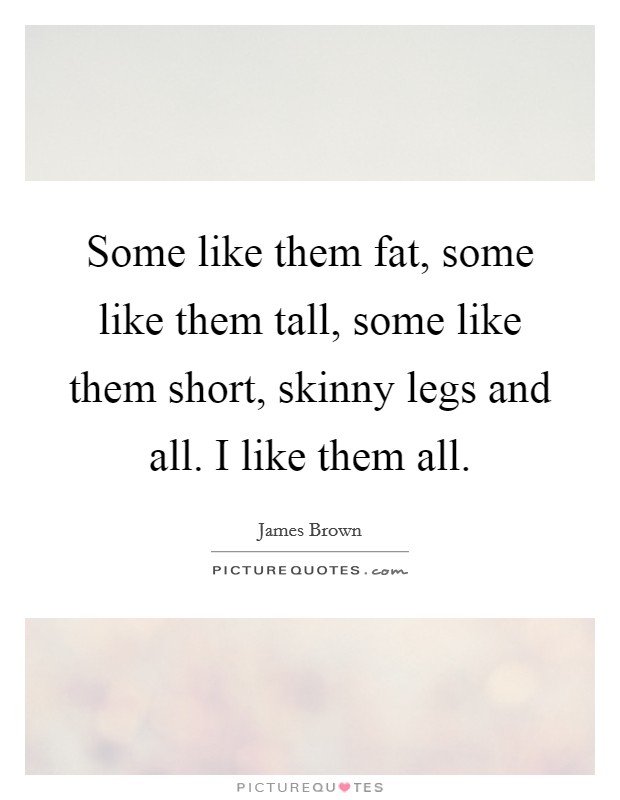 Some like them fat, some like them tall, some like them short, skinny legs and all. I like them all. Picture Quote #1
