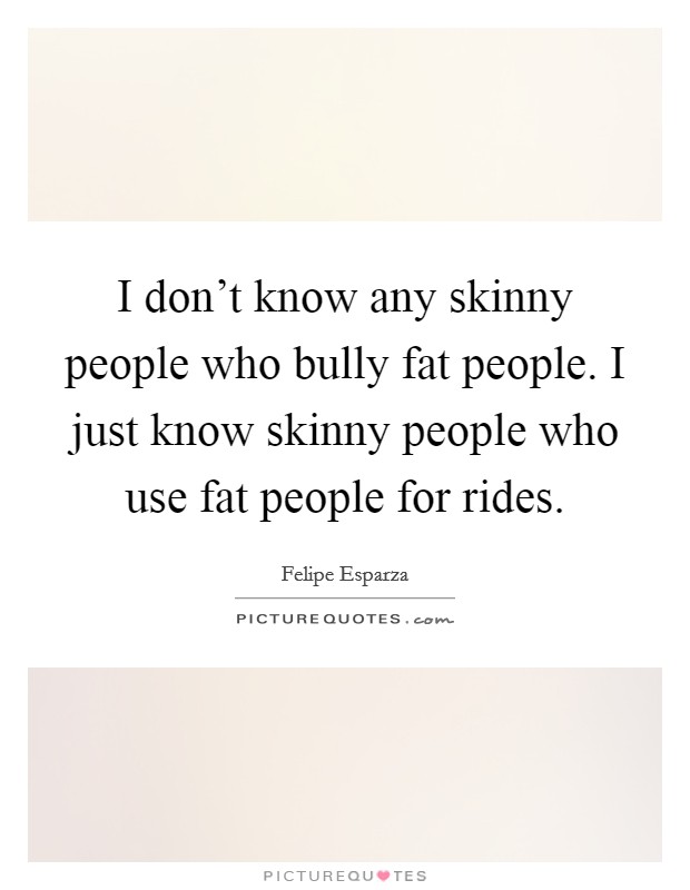 I don't know any skinny people who bully fat people. I just know skinny people who use fat people for rides. Picture Quote #1
