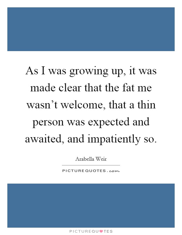 As I was growing up, it was made clear that the fat me wasn't welcome, that a thin person was expected and awaited, and impatiently so. Picture Quote #1
