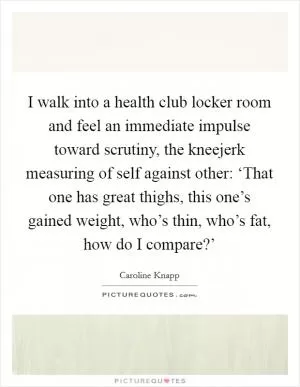 I walk into a health club locker room and feel an immediate impulse toward scrutiny, the kneejerk measuring of self against other: ‘That one has great thighs, this one’s gained weight, who’s thin, who’s fat, how do I compare?’ Picture Quote #1