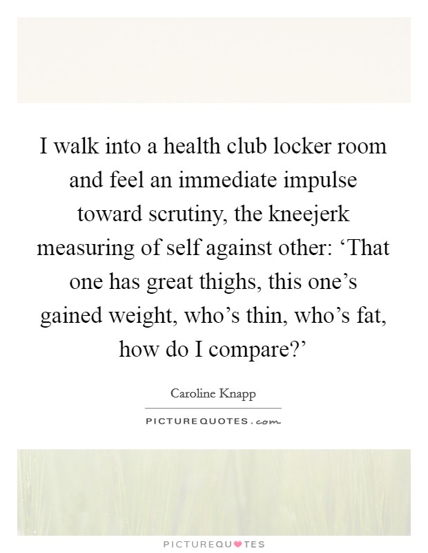 I walk into a health club locker room and feel an immediate impulse toward scrutiny, the kneejerk measuring of self against other: ‘That one has great thighs, this one's gained weight, who's thin, who's fat, how do I compare?' Picture Quote #1
