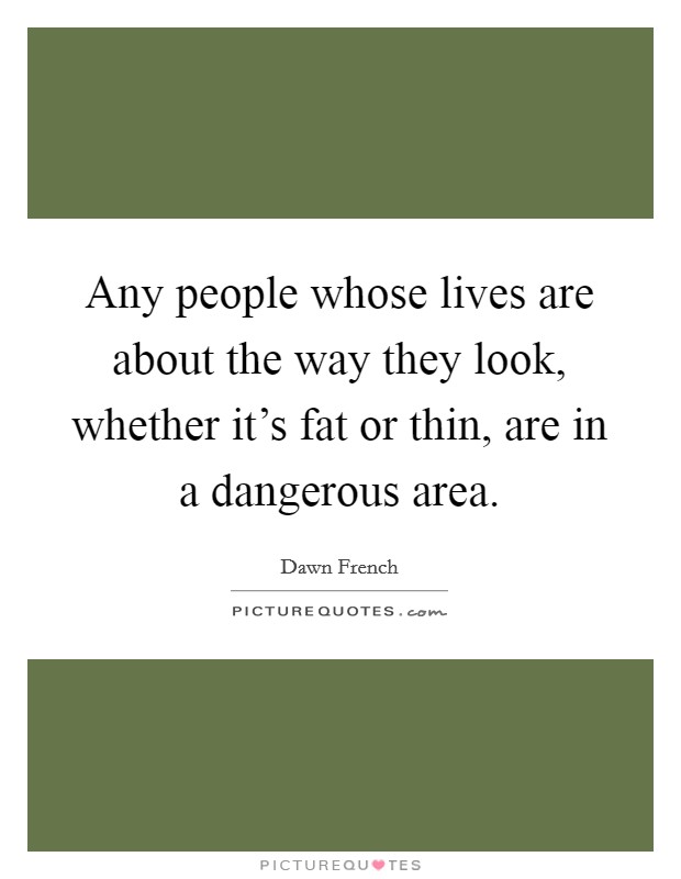 Any people whose lives are about the way they look, whether it's fat or thin, are in a dangerous area. Picture Quote #1