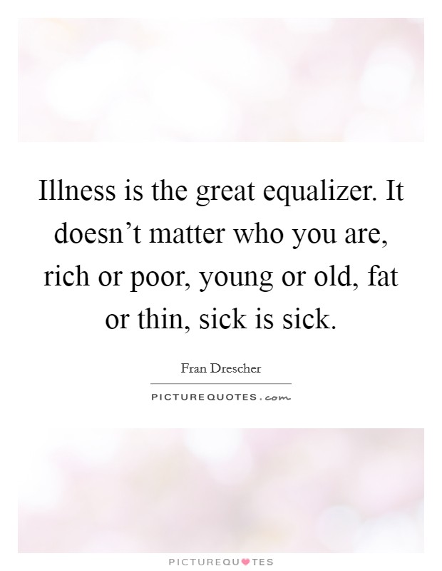 Illness is the great equalizer. It doesn't matter who you are, rich or poor, young or old, fat or thin, sick is sick. Picture Quote #1