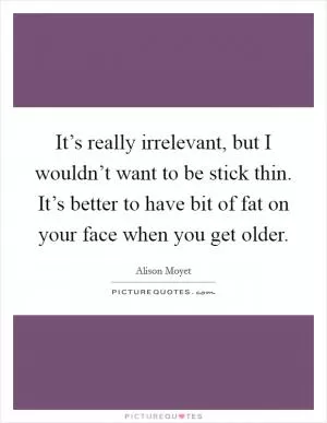 It’s really irrelevant, but I wouldn’t want to be stick thin. It’s better to have bit of fat on your face when you get older Picture Quote #1