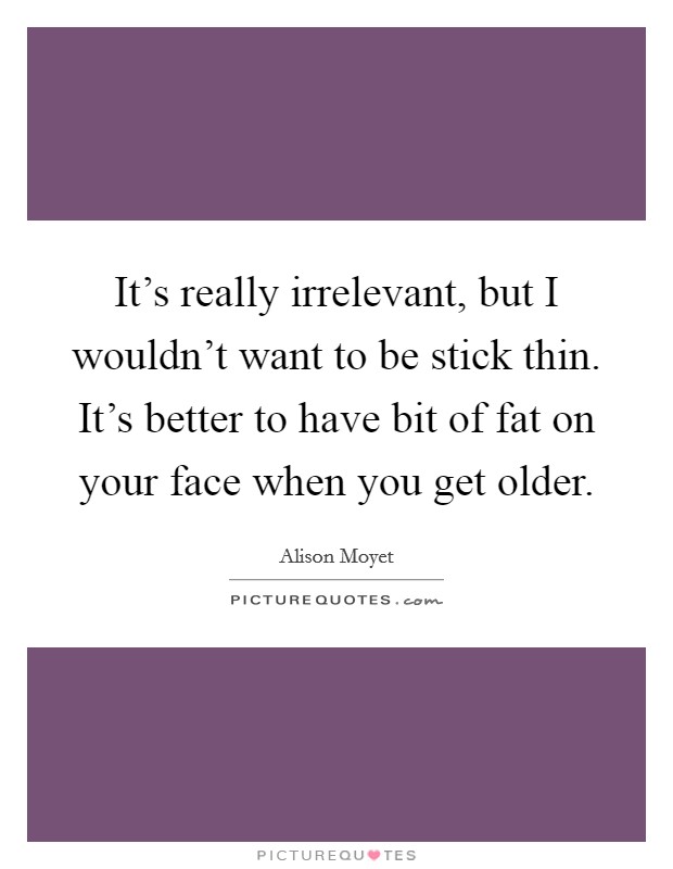 It's really irrelevant, but I wouldn't want to be stick thin. It's better to have bit of fat on your face when you get older. Picture Quote #1