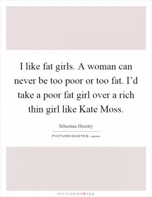 I like fat girls. A woman can never be too poor or too fat. I’d take a poor fat girl over a rich thin girl like Kate Moss Picture Quote #1