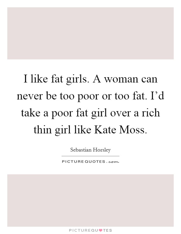 I like fat girls. A woman can never be too poor or too fat. I'd take a poor fat girl over a rich thin girl like Kate Moss. Picture Quote #1