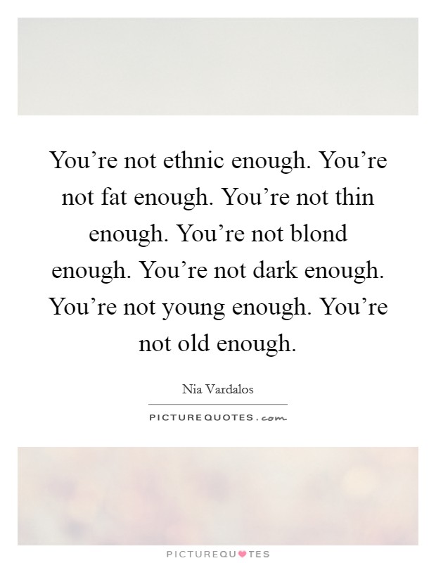 You're not ethnic enough. You're not fat enough. You're not thin enough. You're not blond enough. You're not dark enough. You're not young enough. You're not old enough. Picture Quote #1