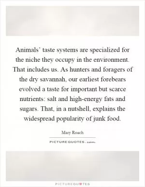 Animals’ taste systems are specialized for the niche they occupy in the environment. That includes us. As hunters and foragers of the dry savannah, our earliest forebears evolved a taste for important but scarce nutrients: salt and high-energy fats and sugars. That, in a nutshell, explains the widespread popularity of junk food Picture Quote #1