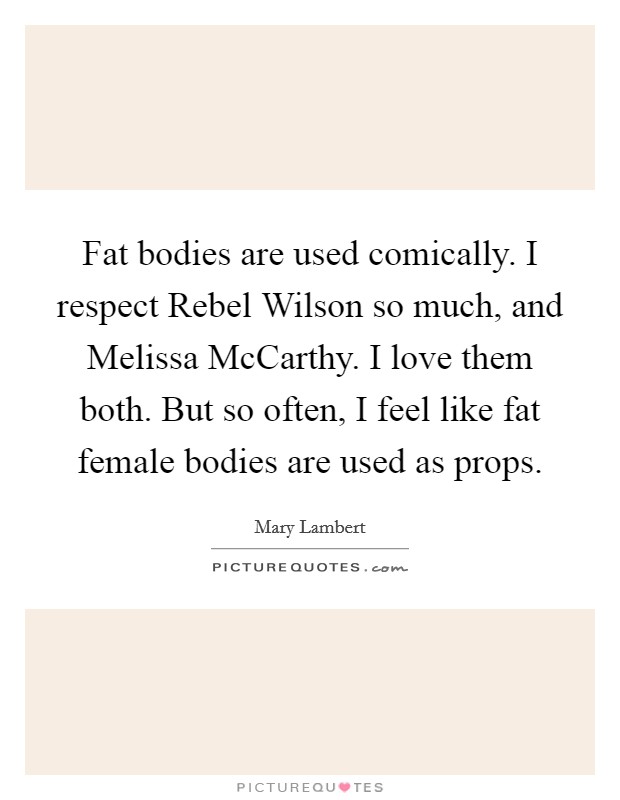 Fat bodies are used comically. I respect Rebel Wilson so much, and Melissa McCarthy. I love them both. But so often, I feel like fat female bodies are used as props. Picture Quote #1