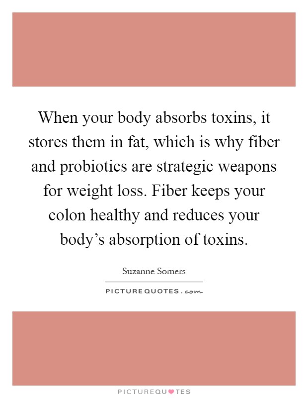 When your body absorbs toxins, it stores them in fat, which is why fiber and probiotics are strategic weapons for weight loss. Fiber keeps your colon healthy and reduces your body's absorption of toxins. Picture Quote #1