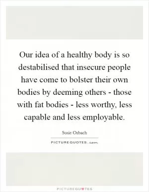 Our idea of a healthy body is so destabilised that insecure people have come to bolster their own bodies by deeming others - those with fat bodies - less worthy, less capable and less employable Picture Quote #1