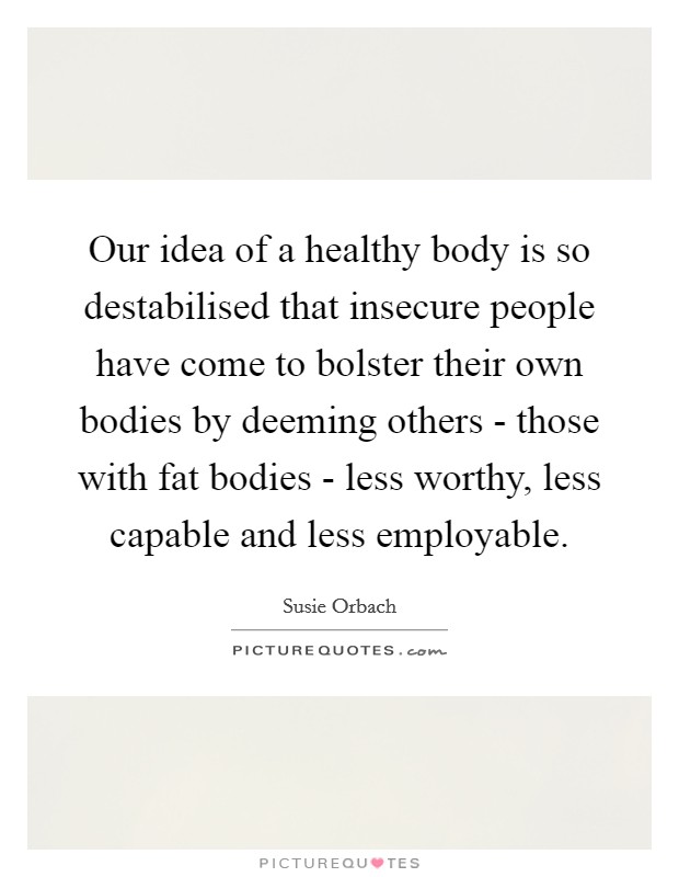 Our idea of a healthy body is so destabilised that insecure people have come to bolster their own bodies by deeming others - those with fat bodies - less worthy, less capable and less employable. Picture Quote #1
