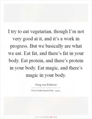 I try to eat vegetarian, though I’m not very good at it, and it’s a work in progress. But we basically are what we eat. Eat fat, and there’s fat in your body. Eat protein, and there’s protein in your body. Eat magic, and there’s magic in your body Picture Quote #1