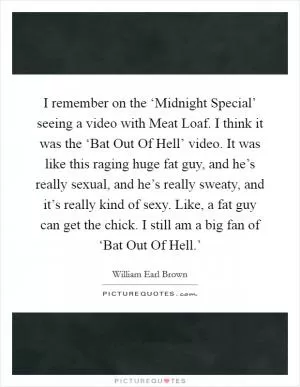 I remember on the ‘Midnight Special’ seeing a video with Meat Loaf. I think it was the ‘Bat Out Of Hell’ video. It was like this raging huge fat guy, and he’s really sexual, and he’s really sweaty, and it’s really kind of sexy. Like, a fat guy can get the chick. I still am a big fan of ‘Bat Out Of Hell.’ Picture Quote #1