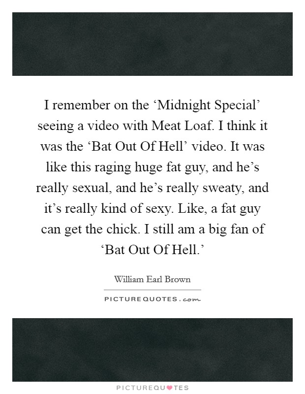I remember on the ‘Midnight Special' seeing a video with Meat Loaf. I think it was the ‘Bat Out Of Hell' video. It was like this raging huge fat guy, and he's really sexual, and he's really sweaty, and it's really kind of sexy. Like, a fat guy can get the chick. I still am a big fan of ‘Bat Out Of Hell.' Picture Quote #1