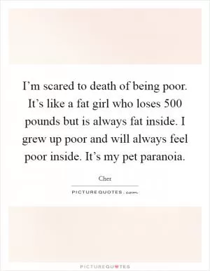 I’m scared to death of being poor. It’s like a fat girl who loses 500 pounds but is always fat inside. I grew up poor and will always feel poor inside. It’s my pet paranoia Picture Quote #1
