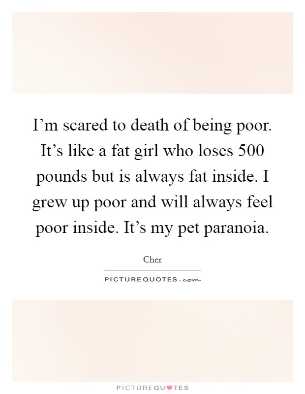 I'm scared to death of being poor. It's like a fat girl who loses 500 pounds but is always fat inside. I grew up poor and will always feel poor inside. It's my pet paranoia. Picture Quote #1