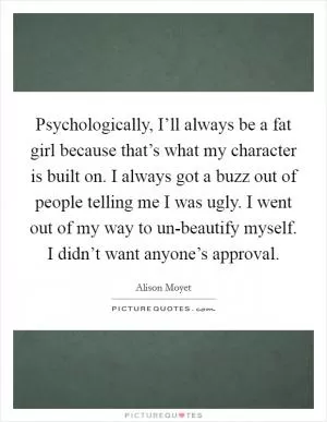 Psychologically, I’ll always be a fat girl because that’s what my character is built on. I always got a buzz out of people telling me I was ugly. I went out of my way to un-beautify myself. I didn’t want anyone’s approval Picture Quote #1