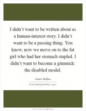 I didn’t want to be written about as a human-interest story. I didn’t want to be a passing thing. You know, now we move on to the fat girl who had her stomach stapled. I didn’t want to become a gimmick: the disabled model Picture Quote #1