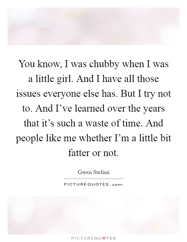 You know, I was chubby when I was a little girl. And I have all those issues everyone else has. But I try not to. And I've learned over the years that it's such a waste of time. And people like me whether I'm a little bit fatter or not. Picture Quote #1