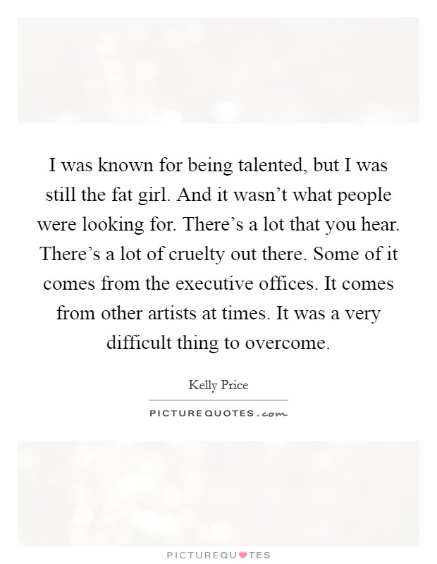 I was known for being talented, but I was still the fat girl. And it wasn't what people were looking for. There's a lot that you hear. There's a lot of cruelty out there. Some of it comes from the executive offices. It comes from other artists at times. It was a very difficult thing to overcome. Picture Quote #1