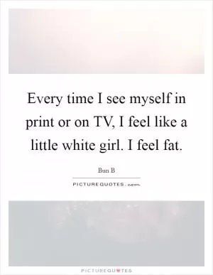 Every time I see myself in print or on TV, I feel like a little white girl. I feel fat Picture Quote #1